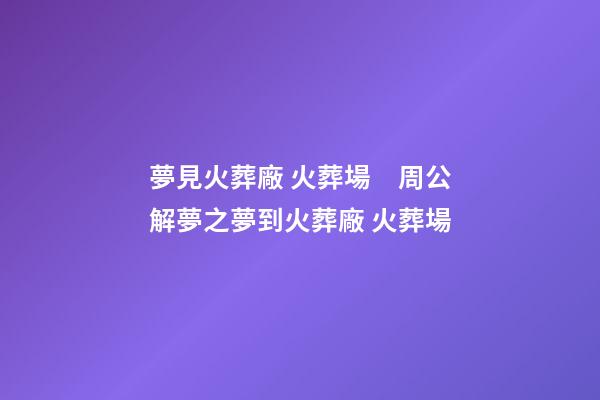 夢見火葬廠 火葬場　周公解夢之夢到火葬廠 火葬場